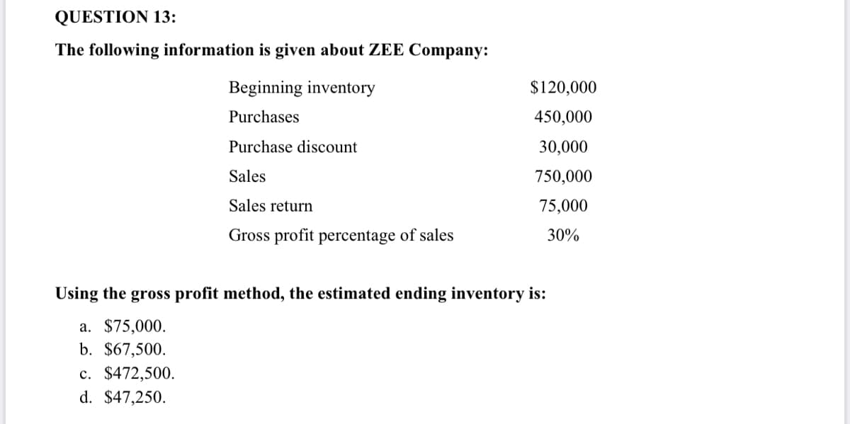 QUESTION 13:
The following information is given about ZEE Company:
Beginning inventory
$120,000
Purchases
450,000
Purchase discount
30,000
Sales
750,000
Sales return
75,000
Gross profit percentage of sales
30%
Using the gross profit method, the estimated ending inventory is:
a. $75,000.
b. $67,500.
c. $472,500.
d. $47,250.
