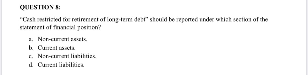 QUESTION 8:
"Cash restricted for retirement of long-term debt" should be reported under which section of the
statement of financial position?
a. Non-current assets.
b. Current assets.
c. Non-current liabilities.
d. Current liabilities.
