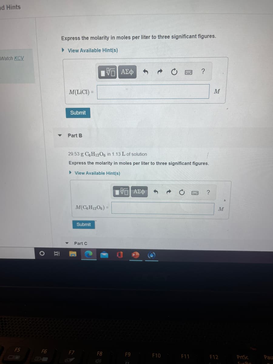 nd Hints
Express the molarity in moles per liter to three significant figures.
> View Available Hint(s)
Watch KCV
M(LICI) =
M
Submit
Part B
29.53 g C6 H12O6 in 1.13 L of solution
Express the molarity in moles per liter to three significant figures.
> View Available Hint(s)
M(CH12O6) =
Submit
Part C
F5
F6
FZ
F8
F9
F10
F11
F12
PrtSc
Paus
立
