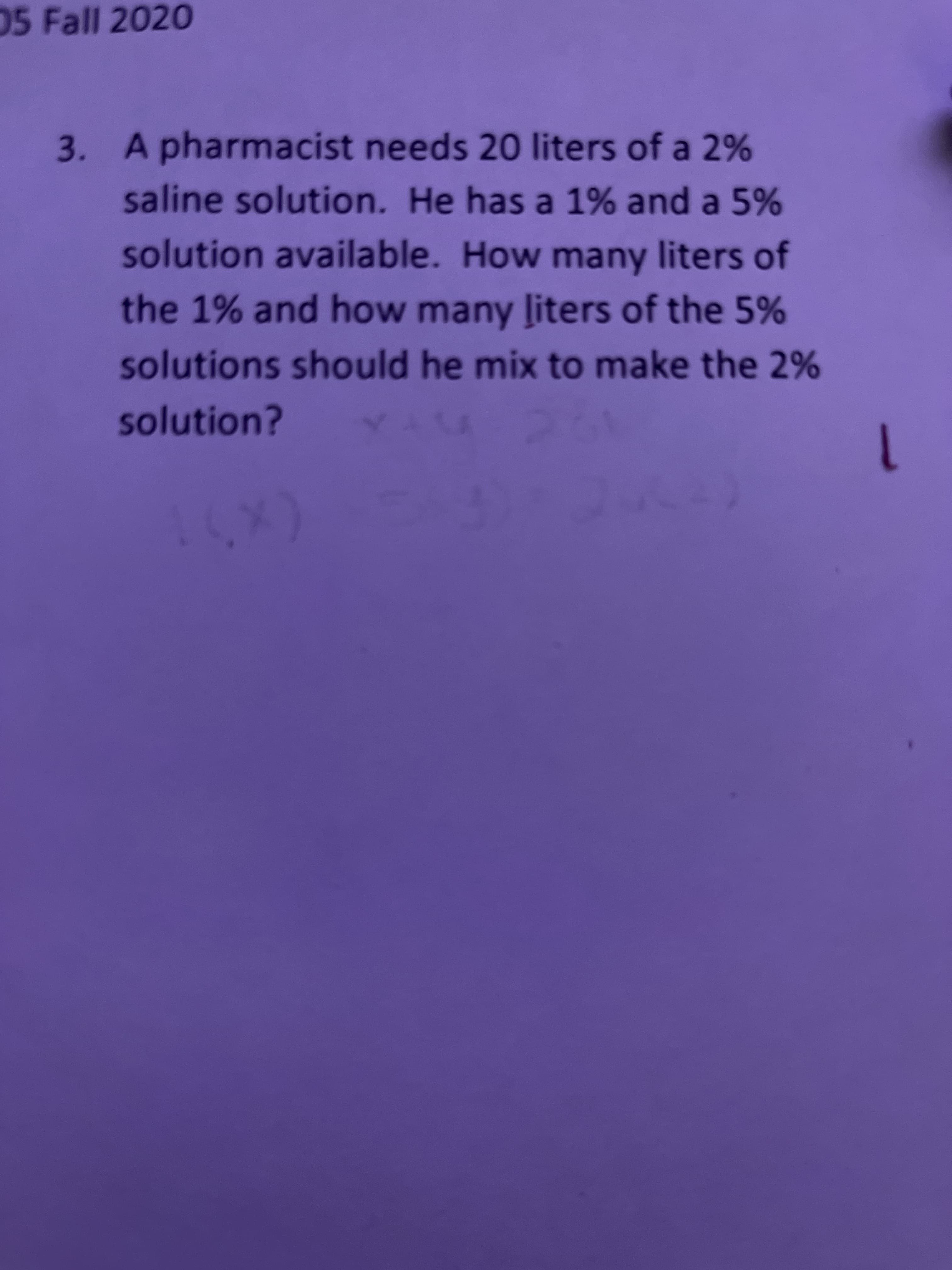 05 Fall 2020
3. A pharmacist needs 20 liters of a 2%
saline solution. He has a 1% and a 5%
solution available. How many liters of
the 1% and how many ļiters of the 5%
solutions should he mix to make the 2%
solution?
(x)1
