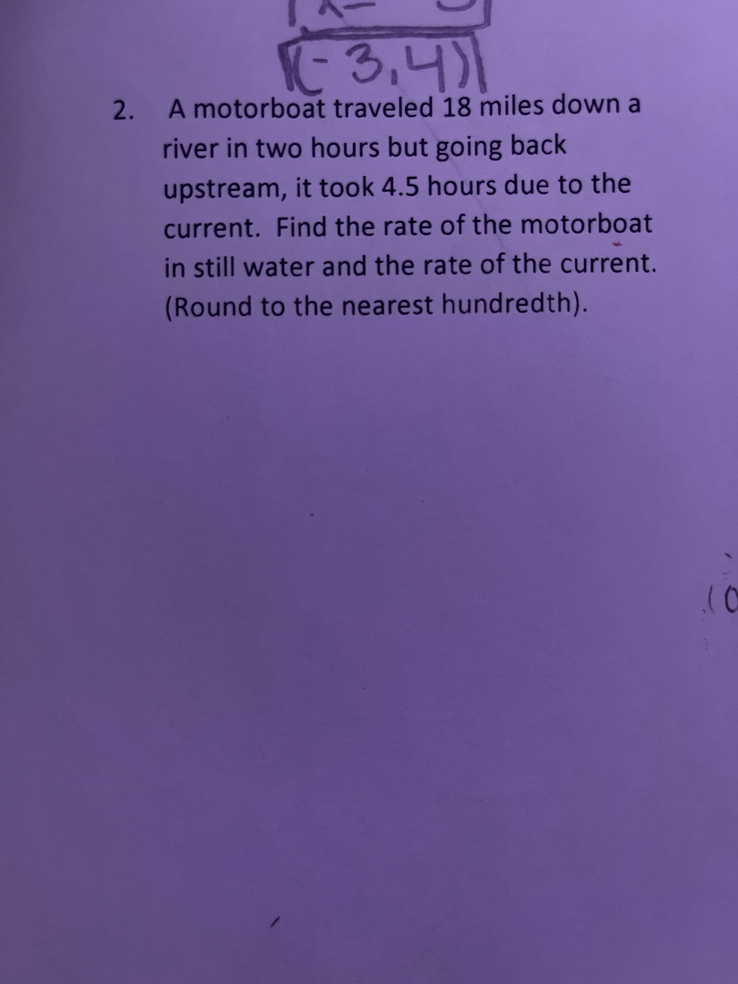 3,4)1
2.
A motorboat traveled 18 miles down a
river in two hours but going back
upstream, it took 4.5 hours due to the
current. Find the rate of the motorboat
in still water and the rate of the current.
(Round to the nearest hundredth).
10
