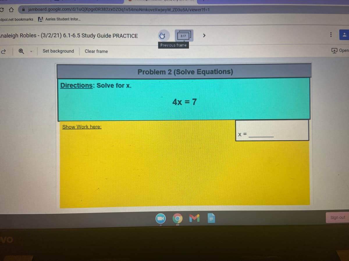 A jamboard.google.com/d/1uQjXpgeDR382zxOZ0q1v54moNmkoveXwjwyW_ZD3U5A/viewer?f-1
dpol.net bookmarks A Aeries Student Infor...
naleigh Robles- (3/2/21) 6.1-6.5 Study Guide PRACTICE
217
Previous frame
Set background
Clear frame
9 Open
Problem 2 (Solve Equations)
Directions: Solve for x.
4x = 7
Show Work here:
X =
Sign out
VO
