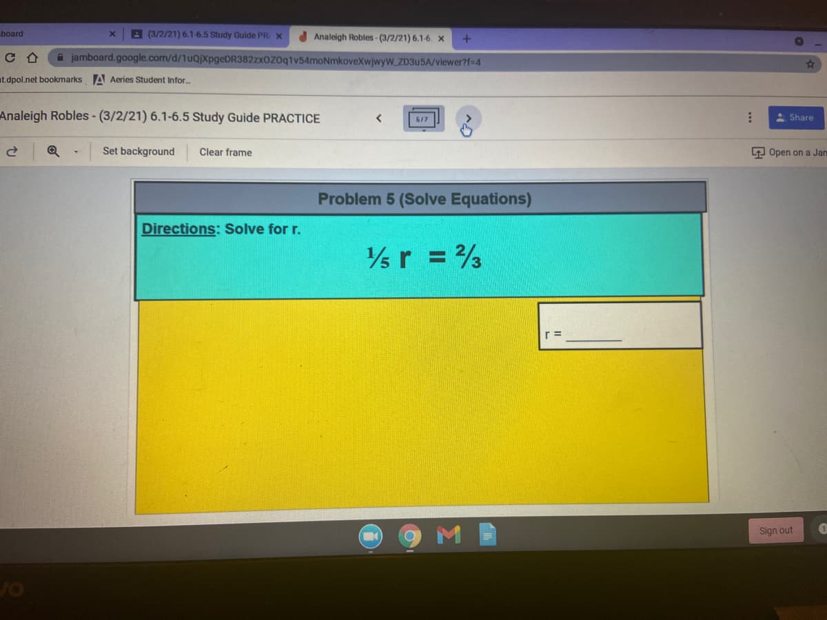 board
A (3/2/21) 6.1-6.5 Study Guide PR X
d Analeigh Robles- (3/2/21) 6.1-6. X
A jamboard.google.com/d/1uQjXpgeDR382zxOZOq1v54moNmkoveXwjwyW_ZD3U5A/viewer?f=4
at.dpol.net bookmarks A Aeries Student Infor.
Analeigh Robles- (3/2/21) 6.1-6.5 Study Guide PRACTICE
A Share
517
Set background
Clear frame
9 Open on a Jan
Problem 5 (Solve Equations)
Directions: Solve for r.
r = 3
Sign out
1
