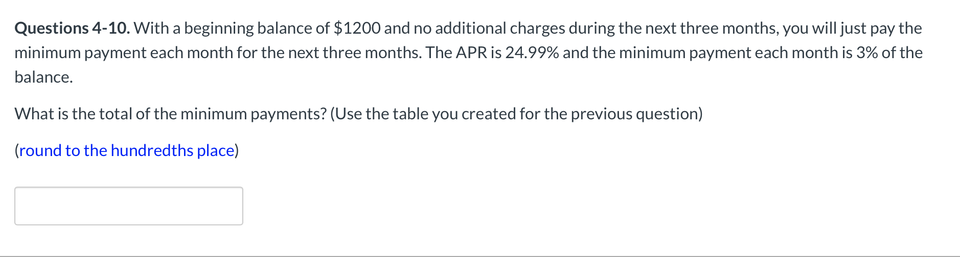 With a beginning balance of $1200 and no additional charges during the next three months, you will just pay the
ent each month for the next three months. The APR is 24.99% and the minimum payment each month is 3% of the
| of the minimum payments? (Use the table you created for the previous question)
