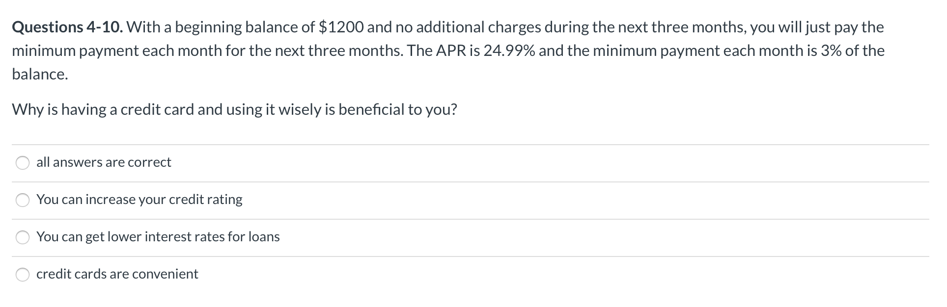 Questions 4-10. With a beginning balance of $1200 and no additional charges during the next three months, you will just pay the
minimum payment each month for the next three months. The APR is 24.99% and the minimum payment each month is 3% of the
balance.
Why is having a credit card and using it wisely is beneficial to you?
all answers are correct
You can increase your credit rating
You can get lower interest rates for loans
credit cards are convenient
