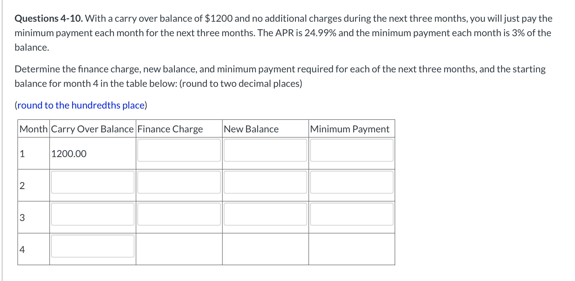 Questions 4-10. With a carry over balance of $1200 and no additional charges during the next three months, you will just pay the
minimum payment each month for the next three months. The APR is 24.99% and the minimum payment each month is 3% of the
balance.
Determine the finance charge, new balance, and minimum payment required for each of the next three months, and the starting
balance for month 4 in the table below: (round to two decimal places)
(round to the hundredths place)
Month Carry Over Balance Finance Charge
New Balance
Minimum Payment
1
|1200.00
2
3
4
