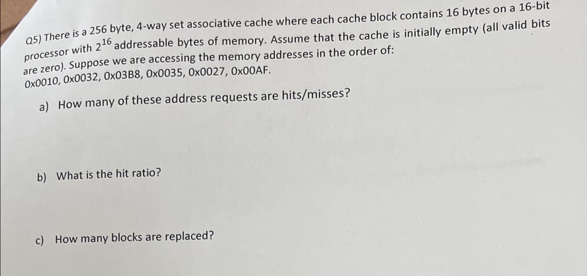 O5L There is a 256 byte, 4-way set associative cache where each cache block contains 16 bytes on a 16-bit
processor with 2*º addressable bytes of memory. Assume that the cache is initially empty (all valid bits
are zero). Suppose we are accessing the memory addresses in the order of:
Ox0010, Ox0032, 0×03B8, 0x0035, 0x0027, 0×00AF.
a) How many of these address requests are hits/misses?
b) What is the hit ratio?
c) How many blocks are replaced?
