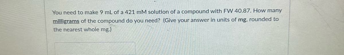 You need to make 9 mL of a 421 mM solution of a compound with FW 40.87. How many
milligrams of the compound do you need? (Give your answer in units of mg, rounded to
the nearest whole mg.)