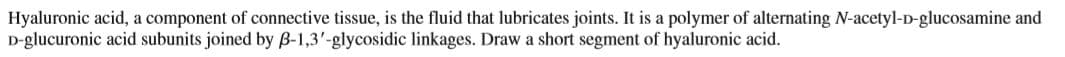 Hyaluronic acid, a component of connective tissue, is the fluid that lubricates joints. It is a polymer of alternating N-acetyl-D-glucosamine and
D-glucuronic acid subunits joined by B-1,3'-glycosidic linkages. Draw a short segment of hyaluronic acid.

