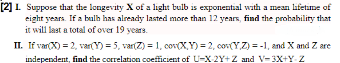 Suppose that the longevity X of a light bulb is exponential with a mean lıfetime of
eight years. If a bulb has already lasted more than 12 years, find the probability that
it will last a total of over 19 years.
