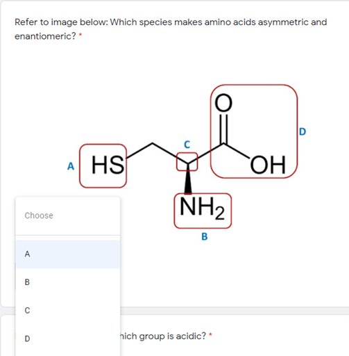 Refer to image below: Which species makes amino acids asymmetric and
enantiomeric? *
A HS
NH2
Choose
B
A
D
hich group is acidic? *
B.

