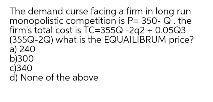 The demand curse facing a firm in long run
monopolistic competition is P= 350- Q. the
firm's total cost is TC=355Q -2q2 + 0.05Q3
(355Q-2Q) what is the EQUAILİBRUM price?
a) 240
b)300
c)340
d) None of the above
