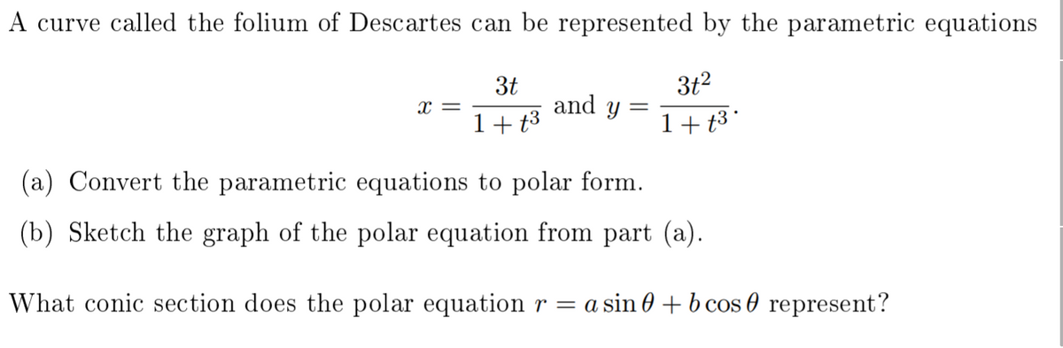 A curve called the folium of Descartes can be represented by the parametric equations
3t2
3t
and y
x =
||
1+ t3
1+t3 °
(a) Convert the parametric equations to polar form.
(b) Sketch the graph of the polar equation from part (a).
What conic section does the polar equationr = a sin 0 + b cos 0 represent?
