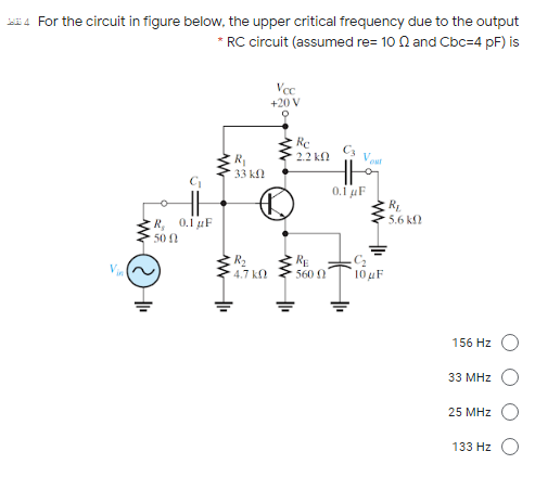 For the circuit in figure below, the upper critical frequency due to the output
* RC circuit (assumed re= 10 N and Cbc=4 pF) is
Vec
+20 V
Re
2.2 k
33 k
0.i uF
R
5.6 kf
R, 0.1 F
50
R2
4.7 k
RE
560 0
`10 4F
