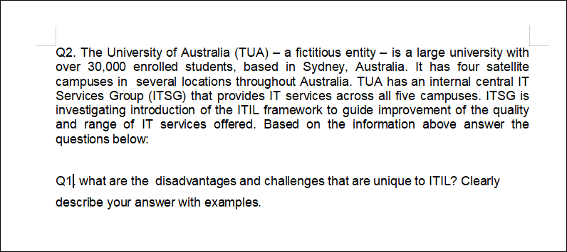 Q2. The University of Australia (TUA) – a fictitious entity – is a large university with
over 30,000 enrolled students, based in Sydney, Australia. It has four satellite
campuses in several locations throughout Australia. TUA has an internal central IT
Services Group (ITSG) that provides IT services across all five campuses. ITSG is
investigating introduction of the ITIL framework to guide improvement of the quality
and range of IT services offered. Based on the information above answer the
questions below:
Q1. what are the disadvantages and challenges that are unique to ITIL? Clearly
describe your answer with examples.
