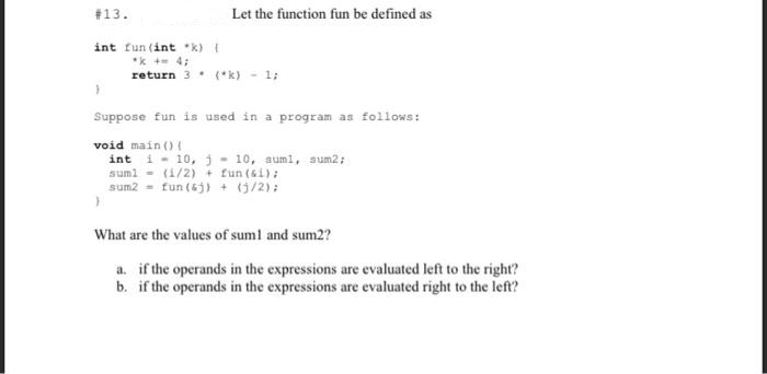 #13.
Let the function fun be defined as
int fun (int *k) {
*k +- 4;
return 3. (*k) - 1;
Suppose fun is used in a program as follows:
void main () {
int i - 10, j- 10, auml, sum2;
suml - (1/2) + fun (si):
sum2 = fun (6j) + (0/2);
What are the values of suml and sum2?
a. if the operands in the expressions are evaluated left to the right?
b. if the operands in the expressions are evaluated right to the left?
