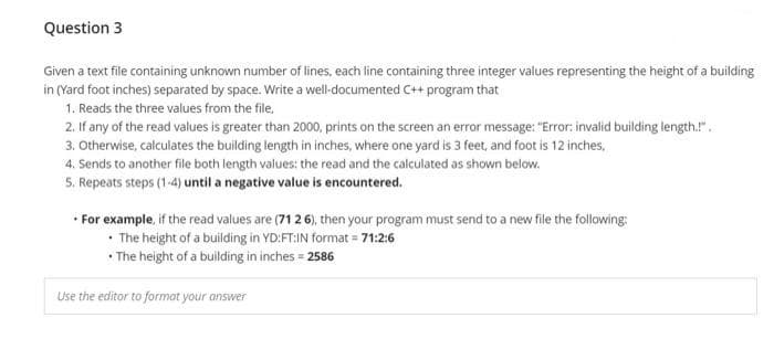 Question 3
Given a text file containing unknown number of lines, each line containing three integer values representing the height of a building
in (Yard foot inches) separated by space. Write a well-documented C++ program that
1. Reads the three values from the file,
2. If any of the read values is greater than 2000, prints on the screen an error message: "Error: invalid building length.".
3. Otherwise, calculates the building length in inches, where one yard is 3 feet, and foot is 12 inches,
4. Sends to another file both length values: the read and the calculated as shown below.
5. Repeats steps (1-4) until a negative value is encountered.
• For example, if the read values are (71 2 6), then your program must send to a new file the following:
• The height of a building in YD:FT:IN format = 71:2:6
• The height of a building in inches = 2586
Use the editor to format your answer
