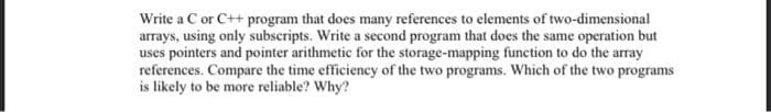 Write a C or C++ program that does many references to elements of two-dimensional
arrays, using only subscripts. Write a second program that does the same operation but
uses pointers and pointer arithmetic for the storage-mapping function to do the array
references. Compare the time efficiency of the two programs. Which of the two programs
is likely to be more reliable? Why?
