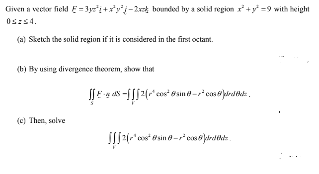 Given a vector field Ę = 3yz²i +x*y°j- 2xzķ bounded by a solid region x² + y =9 with height
0sz<4.
(a) Sketch the solid region if it is considered in the first octant.
(b) By using divergence theorem, show that
I| E n dS =[[[2(r* cos² 0 sin 0 – r² cos 0 )drd0dz .
(c) Then, solve
S[[2(r* cos² 0 sin -r² cos 0 )drd0dz.
