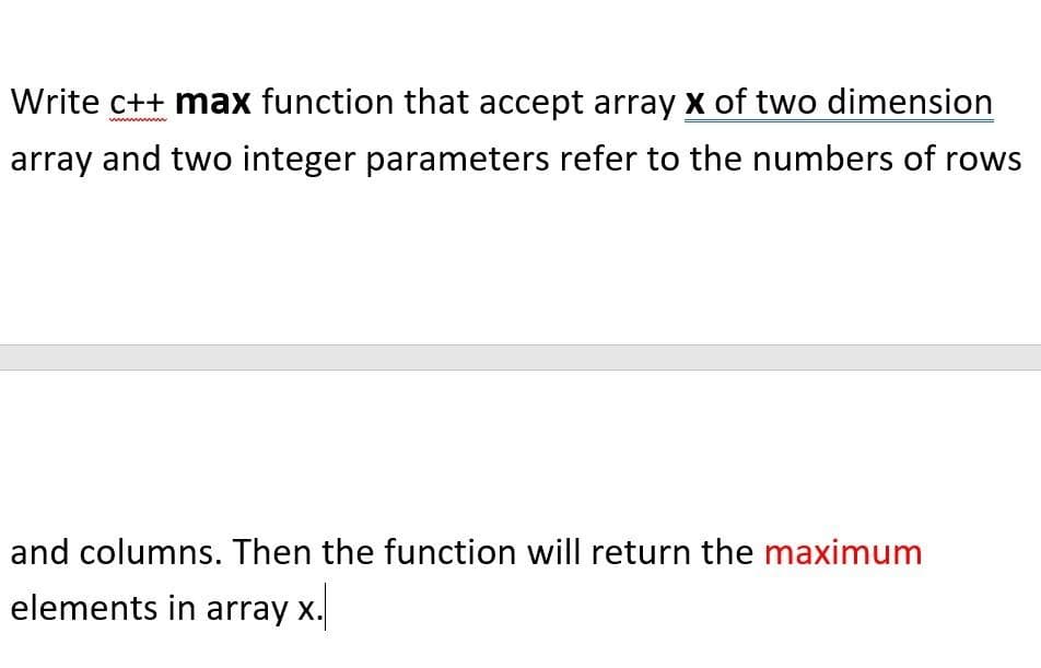 Write c++ max function that accept array x of two dimension
array and two integer parameters refer to the numbers of rows
and columns. Then the function will return the maximum
elements in array x.
