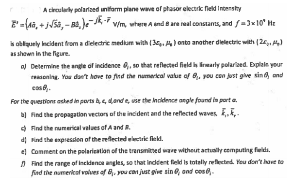 A circularly polarized uniform plane wave of phasor electric field Intensity
E' -(Aâ, + j5â, – Bà,)e-jkF v/m, where A and 8 are real constants, and f =3x10° Hz
is obliquely Incident from a dielectric medium with (36,, 4) onto another dielectric with (2e9, Ho)
as shown in the figure.
o) Determine the angle of incidence 6, so that reflected field is linearly polarized. Explain your
reasoning. You don't hove to find the numerical value of 8,, you can just give sin 6, and
cos0,.
For the questions asked in parts b, c, d,ond e, use the incidence ongle found in part a.
b) Find the propagatlon vectors of the incident and the reflected waves, ,, K,.
c) Find the numerical values of A and B.
d) Find the expression of the reflected electric field.
e) Comment on the polarization of the transmitted wave without actually computing fields.
A Find the range of incidence angles, so that incident field is totally reflected. You don't have to
find the numerical volues of 8;, you can just give sin 0, ond cos6,.

