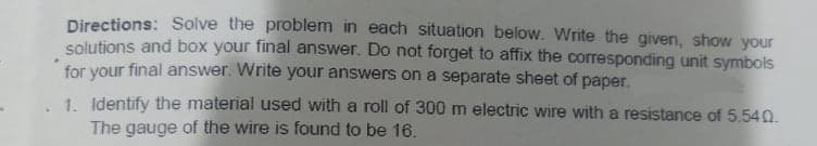 Directions: Solve the problem in each situation below. Write the given, show your
solutions and box your final answer. Do not forget to affix the corresponding unit symbols
for your final answer. Write your answers on a separate sheet of paper.
1. Identify the material used with a roll of 300 m electric wire with a resistance of 5.540.
The gauge of the wire is found to be 16.

