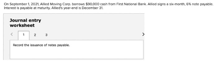 On September 1, 2021, Allied Moving Corp. borrows $90,000 cash from First National Bank. Allied signs a six-month, 6% note payable.
Interest is payable at maturity. Allied's year-end is December 31.
Journal entry
worksheet
3
>
1
2
Record the issuance of notes payable.
