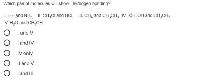 Which pair of molecules will show hydrogen bonding?
I. HF and NH3 II CH;Cl and HCI I. CH, and CH;CH3 IV. CH,OH and CH3CH3
V. H20 and CH3OH
I and V
I and IV
IV only
Il and V
O I and III

