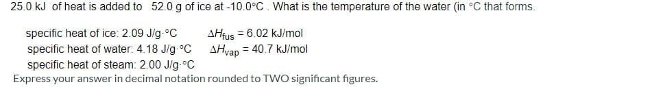 25.0 kJ of heat is added to 52.0 g of ice at -10.0°C. What is the temperature of the water (in °C that forms.
AHfus = 6.02 kJ/mol
AHvap
specific heat of ice: 2.09 J/g-°C
specific heat of water: 4.18 J/g-°C
= 40.7 kJ/mol
specific heat of steam: 2.00 J/g-°C
Express your answer in decimal notation rounded to TWO significant figures.
