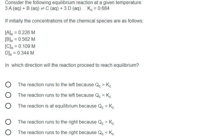 Consider the following equilibrium reaction at a given temperature:
3 A (aq) + B (aq) =C (aq) + 3 D (aq)
K = 0.684
If initially the concentrations of the chemical species are as follows:
[A], = 0.226 M
[B], = 0.562 M
[C], = 0.109 M
D], = 0.344 M
In which direction will the reaction proceed to reach equilibrium?
The reaction runs to the left because Qc > Ke
The reaction runs to the left because Qc < Ke
The reaction is at equilibrium because Qc = Kc
The reaction runs to the right because Q. > Kc
O The reaction runs to the right because Q. < Kc

