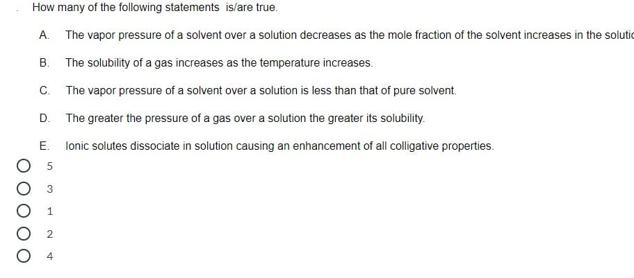 How many of the following statements is/are true.
А.
The vapor pressure of a solvent over a solution decreases as the mole fraction of the solvent increases in the solutic
В.
The solubility of a gas increases as the temperature increases.
С.
The vapor pressure of a solvent over a solution is less than that of pure solvent.
D.
The greater the pressure of a gas over a solution the greater its solubility.
Е.
lonic solutes dissociate in solution causing an enhancement of all colligative properties.
5
O 2
M 1 N4
