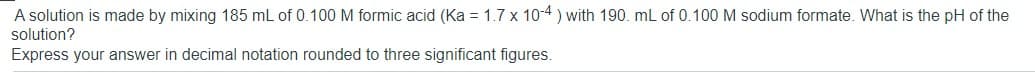 A solution is made by mixing 185 mL of 0.100 M formic acid (Ka = 1.7 x 10-4 ) with 190. mL of 0.100 M sodium formate. What is the pH of the
solution?
Express your answer in decimal notation rounded to three significant figures.
