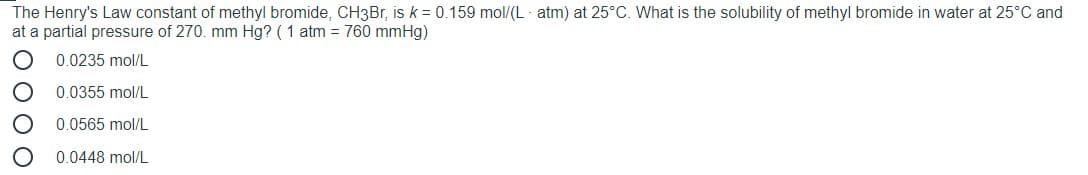 The Henry's Law constant of methyl bromide, CH3Br, is k = 0.159 mol/(L - atm) at 25°C. What is the solubility of methyl bromide in water at 25°C and
at a partial pressure of 270. mm Hg? ( 1 atm = 760 mmHg)
0.0235 mol/L
0.0355 mol/L
0.0565 mol/L
0.0448 mol/L
O 0 O O
