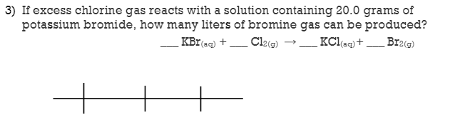 3) If excess chlorine gas reacts with a solution containing 20.0 grams of
potassium bromide, how many liters of bromine gas can be produced?
KBr(aq) +
Cl2@) →_ KClaq) + _ Bra(s)

