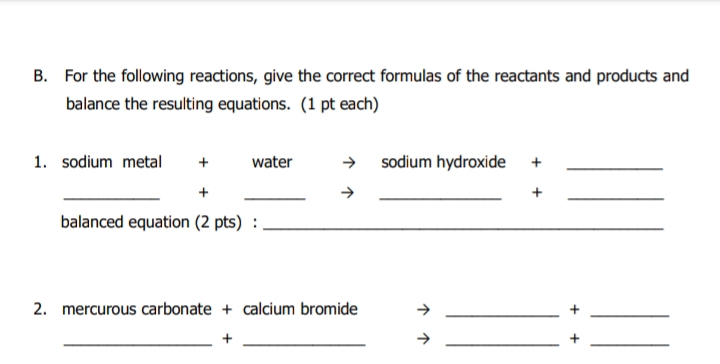 B. For the following reactions, give the correct formulas of the reactants and products and
balance the resulting equations. (1 pt each)
1. sodium metal
→ sodium hydroxide
water
balanced equation (2 pts) :
2. mercurous carbonate + calcium bromide
