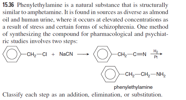 15.36 Phenylethylamine is a natural substance that is structurally
similar to amphetamine. It is found in sources as diverse as almond
oil and human urine, where it occurs at elevated concentrations as
a result of stress and certain forms of schizophrenia. One method
of synthesizing the compound for pharmacological and psychiat-
ric studies involves two steps:
H2
-CH2-CI + NaCN
-CH2-C=N
Pt
-CH,-CH,-NH,
phenylethylamine
Classify each step as an addition, elimination, or substitution.
