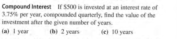 Compound Interest If $500 is invested at an interest rate of
3.75% per year, compounded quarterly, find the value of the
investment after the given number of years.
(a) 1 year
(b) 2 years
(c) 10 years
