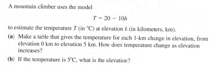A mountain climber uses the model
T = 20 – 10h
|
to estimate the temperature T (in °C) at elevation h (in kilometers, km).
(a) Make a table that gives the temperature for each 1-km change in elevation, from
elevation 0 km to elevation 5 km. How does temperature change as elevation
increases?
(b) If the temperature is 5°C, what is the elevation?

