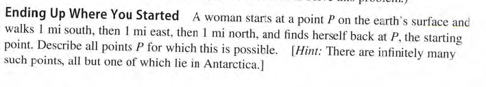 Ending Up Where You Started A woman starts at a point P on the earth's surface and
walks 1 mi south, then 1 mi east, then 1 mi north, and finds herself back at P, the starting
point. Describe all points P for which this is possible. [Hint: There are infinitely many
such points, all but one of which lie in Antarctica.]
