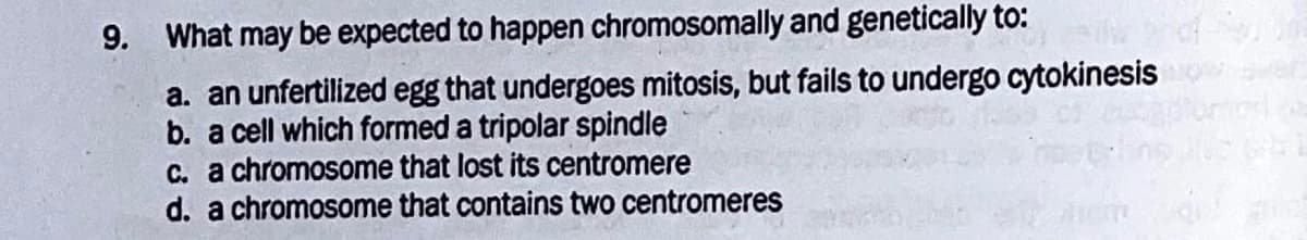 9. What may be expected to happen chromosomally and genetically to:
a. an unfertilized egg that undergoes mitosis, but fails to undergo cytokinesis
b. a cell which formed a tripolar spindle
c. a chromosome that lost its centromere
d. a chromosome that contains two centromeres