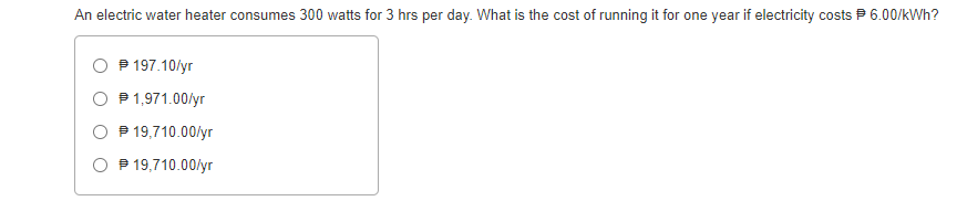 An electric water heater consumes 300 watts for 3 hrs per day. What is the cost of running it for one year if electricity costs P 6.00/kWh?
P 197.10/yr
O P1,971.00/yr
O P 19,710.00/yr
O P 19,710.00/yr
