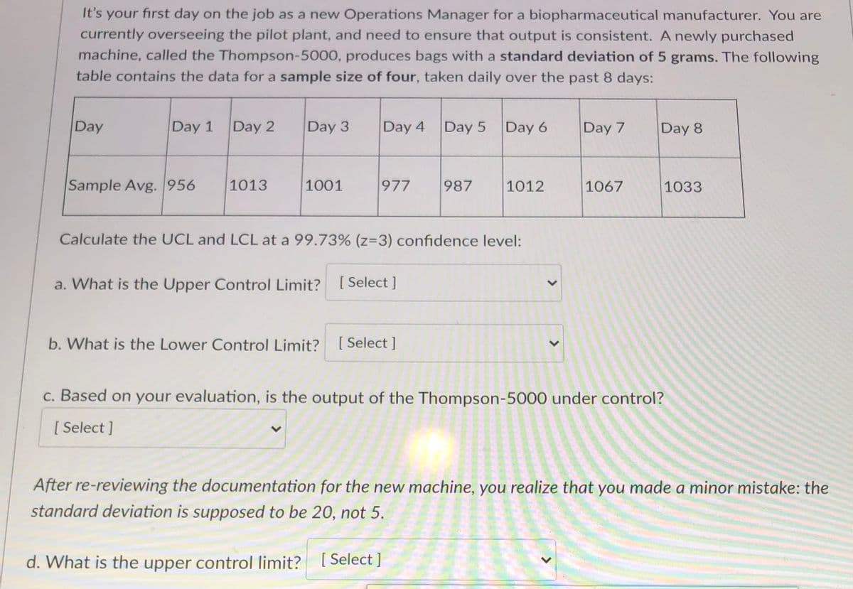 It's your first day on the job as a new Operations Manager for a biopharmaceutical manufacturer. You are
currently overseeing the pilot plant, and need to ensure that output is consistent. A newly purchased
machine, called the Thompson-5000, produces bags with a standard deviation of 5 grams. The following
table contains the data for a sample size of four, taken daily over the past 8 days:
Day
Day 1
Day 2
Day 3
Day 4
Day 5
Day 6
Day 7
Day 8
Sample Avg. 956
1013
1001
977
987
1012
1067
1033
Calculate the UCL and LCL at a 99.73% (z=3) confidence level:
a. What is the Upper Control Limit? [Select ]
b. What is the Lower Control Limit? [ Select ]
c. Based on your evaluation, is the output of the Thompson-5000 under control?
[ Select ]
After re-reviewing the documentation for the new machine, you realize that you made a minor mistake: the
standard deviation is supposed to be 20, not 5.
d. What is the upper control limit? [Select ]
>
<>
