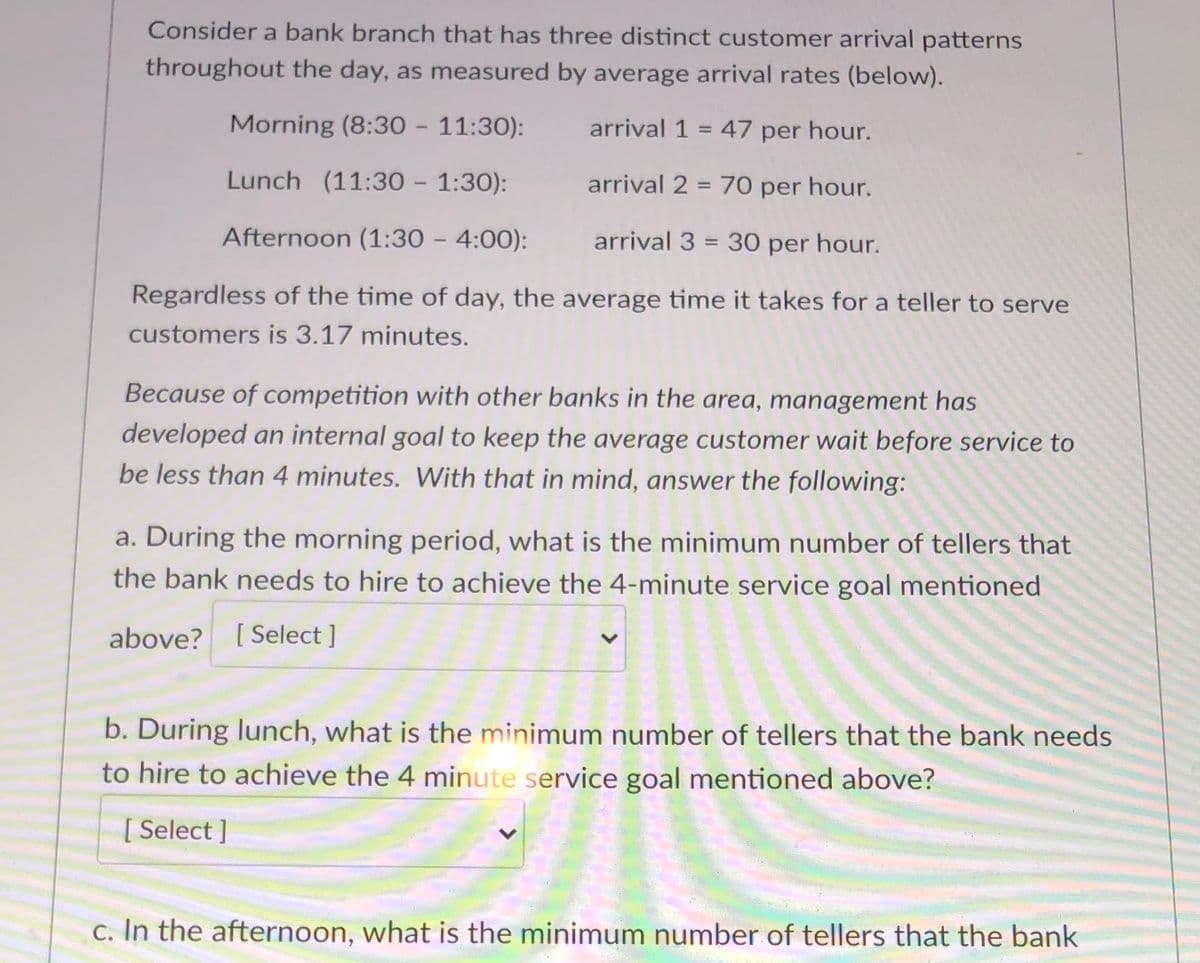 Consider a bank branch that has three distinct customer arrival patterns
throughout the day, as measured by average arrival rates (below).
Morning (8:30 - 11:30):
arrival 1 = 47 per hour.
%3D
Lunch (11:30 - 1:30):
arrival 2 = 70 per hour.
Afternoon (1:30 - 4:00):
arrival 3 = 30 per hour.
Regardless of the time of day, the average time it takes for a teller to serve
customers is 3.17 minutes.
Because of competition with other banks in the area, management has
developed an internal goal to keep the average customer wait before service to
be less than 4 minutes. With that in mind, answer the following:
a. During the morning period, what is the minimum number of tellers that
the bank needs to hire to achieve the 4-minute service goal mentioned
above? [ Select]
b. During lunch, what is the minimum number of tellers that the bank needs
to hire to achieve the 4 minute service goal mentioned above?
[ Select ]
c. In the afternoon, what is the minimum number of tellers that the bank
