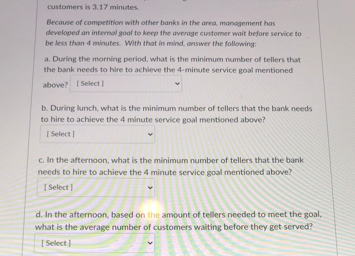 customers is 3.17 minutes.
Because of competition with other banks in the area, management has
developed an internal goal to keep the average customer wait before service to
be less than 4 minutes. With that in mind, answer the following:
a. During the morning period, what is the minimum number of tellers that
the bank needs to hire to achieve the 4-minute service goal mentioned
above? [Select ]
b. During lunch, what is the minimum number of tellers that the bank needs
to hire to achieve the 4 minute service goal mentioned above?
[ Select ]
c. In the afternoon, what is the minimum number of tellers that the bank
needs to hire to achieve the 4 minute service goal mentioned above?
[ Select ]
d. In the afternoon, based on the amount of tellers needed to meet the goal,
what is the average number of customers waiting before they get served?
[ Select ]
<>
