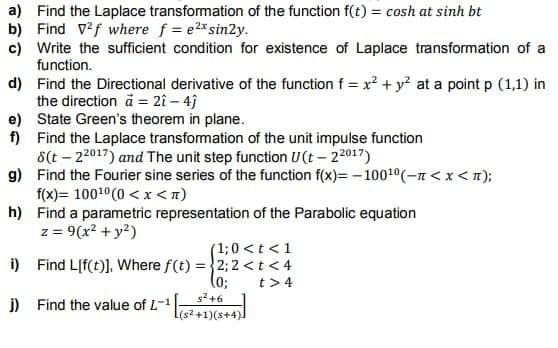 a) Find the Laplace transformation of the function f(t) = cosh at sinh bt
b) Find V2f where f = e2x sin2y.
c) Write the sufficient condition for existence of Laplace transformation of a
function.
d)
Find the Directional derivative of the function f = x² + y² at a point p (1,1) in
the direction ä2î - 4j
e) State Green's theorem in plane.
f)
Find the Laplace transformation of the unit impulse function
8(t-22017) and The unit step function U(t-22017)
g)
Find the Fourier sine series of the function f(x)=-100¹0(-n < x <n);
f(x)= 100¹0(0<x<n)
h) Find a parametric representation of the Parabolic equation
z = 9(x² + y²)
(1; 0 < t < 1
i) Find L[f(t)]. Where f(t) = 2; 2 <t<4
(0;
t> 4
j)
Find the value of L-1
s²+6
[(s²+1)(s+4)]