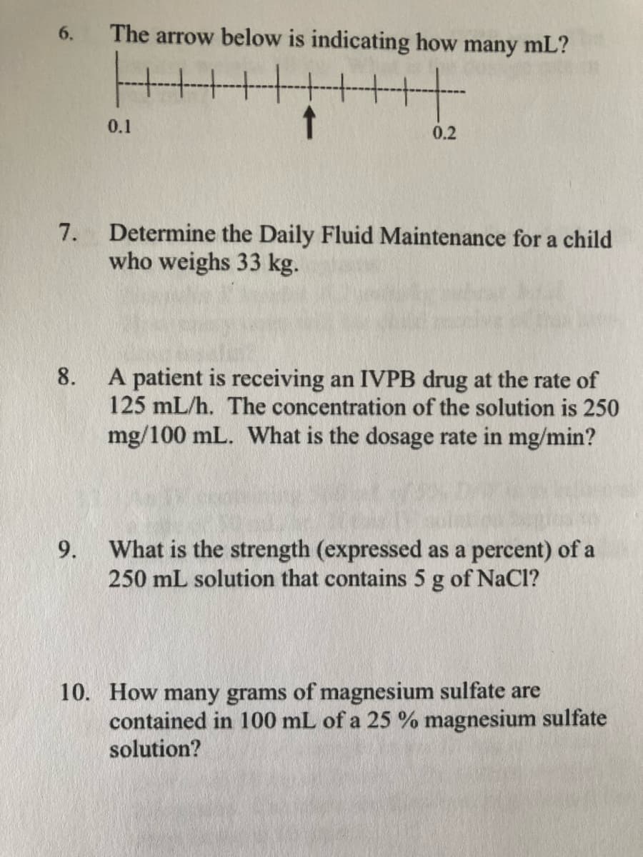 6.
The arrow below is indicating how
many mL?
0.1
0.2
Determine the Daily Fluid Maintenance for a child
who weighs 33 kg.
7.
A patient is receiving an IVPB drug at the rate of
125 mL/h. The concentration of the solution is 250
mg/100 mL. What is the dosage rate in mg/min?
8.
What is the strength (expressed as a percent) of a
250 mL solution that contains 5 g of NaCl?
9.
10. How many grams of magnesium sulfate are
contained in 100 mL of a 25 % magnesium sulfate
solution?

