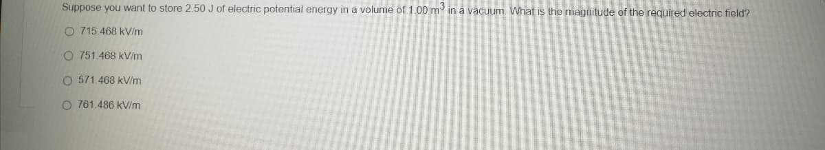 Suppose you want to store 2.50 J of electric potential energy in a volume of 1.00 m in a vacuum. What is the magnitude of the required electric field?
O 715.468 kV/m
O 751.468 kV/m
O 571.468 kV/m
O 761.486 kV/m
