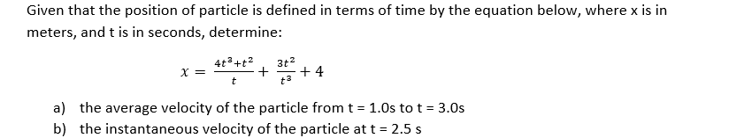 Given that the position of particle is defined in terms of time by the equation below, where x is in
meters, and t is in seconds, determine:
4t°+t?
3t?
X =
+
+ 4
t
a) the average velocity of the particle from t = 1.0s to t = 3.0s
b) the instantaneous velocity of the particle at t = 2.5 s
