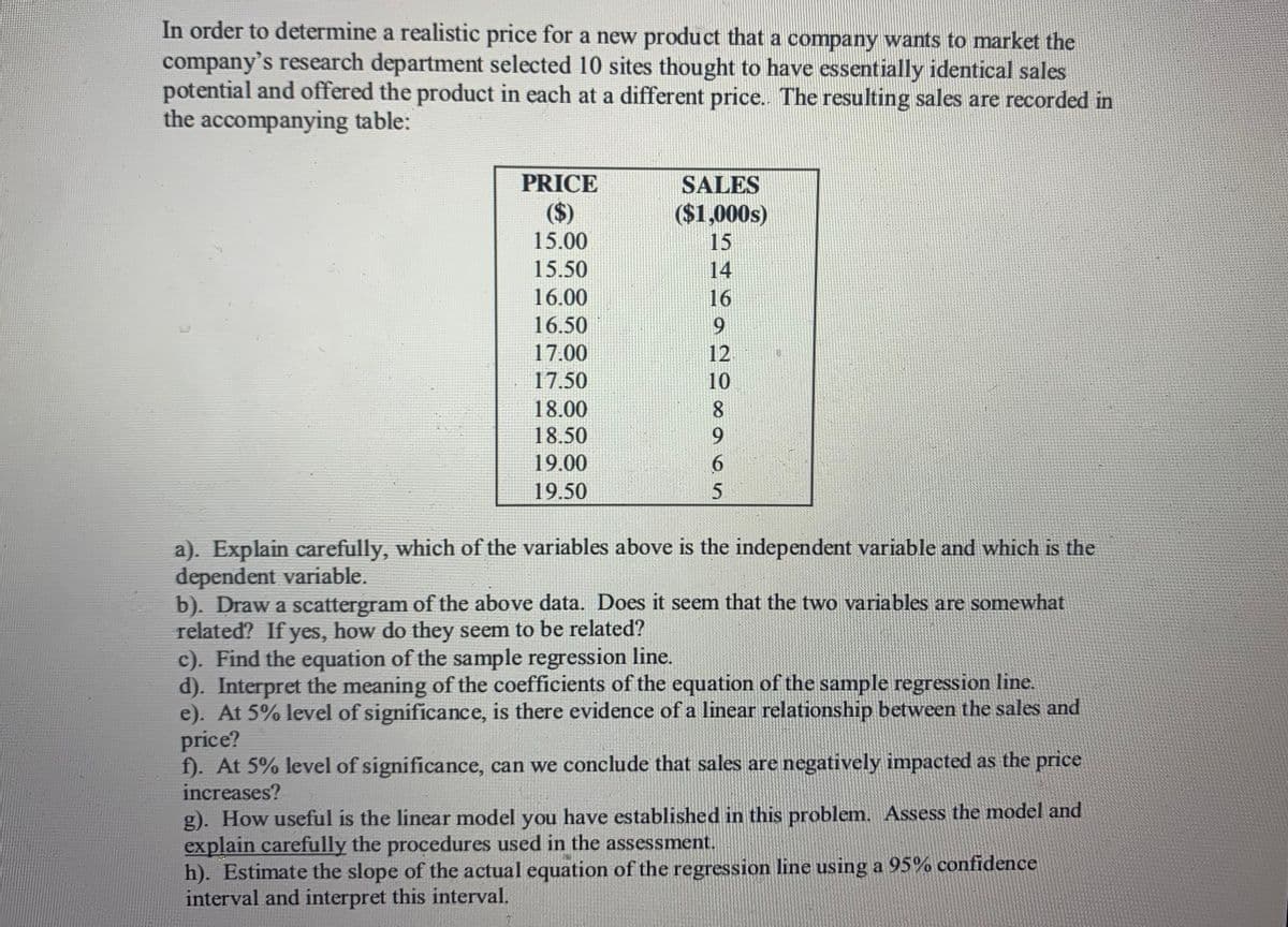In order to determine a realistic price for a new product that a company wants to market the
company's research department selected 10 sites thought to have essentially identical sales
potential and offered the product in each at a different price. The resulting sales are recorded in
the accompanying table:
PRICE
SALES
($)
($1,000s)
15.00
15
15.50
14
16.00
16
16.50
9.
17.00
12
17.50
10
18.00
18.50
9.
19.00
6.
19.50
a). Explain carefully, which of the variables above is the independent variable and which is the
dependent variable.
b). Draw a scattergram of the above data. Does it seem that the two variables are somewhat
related? If yes, how do they seem to be related?
c). Find the equation of the sample regression line.
d). Interpret the meaning of the coefficients of the equation of the sample regression line.
e). At 5% level of significance, is there evidence of a linear relationship between the sales and
price?
f). At 5% level of significance, can we conclude that sales are negatively impacted as the price
increases?
g). How useful is the linear model you have established in this problem. Assess the model and
explain carefully the procedures used in the assessment.
h). Estimate the slope of the actual equation of the regression line using a 95% confidence
interval and interpret this interval.
