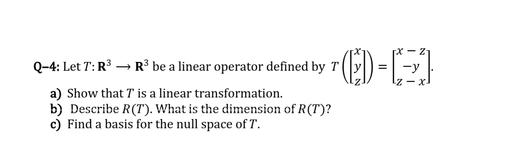 X - Z-
Q-4: Let T: R3 → R³ be a linear operator defined by T
-y
Lz – x-
a) Show that T is a linear transformation.
b) Describe R(T). What is the dimension of R(T)?
c) Find a basis for the null space of T'.
